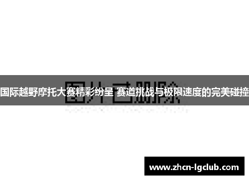 国际越野摩托大赛精彩纷呈 赛道挑战与极限速度的完美碰撞