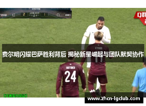 费尔明闪耀巴萨胜利背后 揭秘新星崛起与团队默契协作