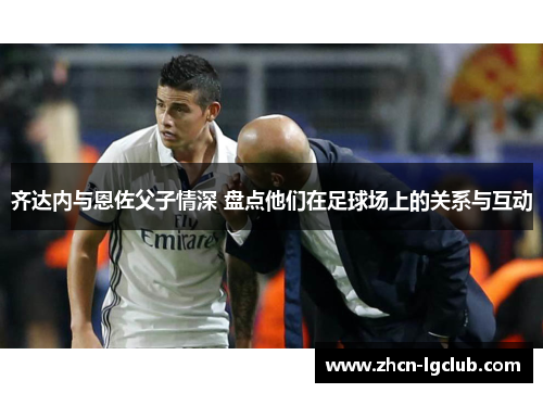 齐达内与恩佐父子情深 盘点他们在足球场上的关系与互动