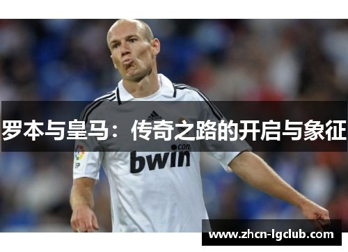 罗本与皇马:传奇之路的开启与象征 罗本与皇马:传奇之路的开启与象征