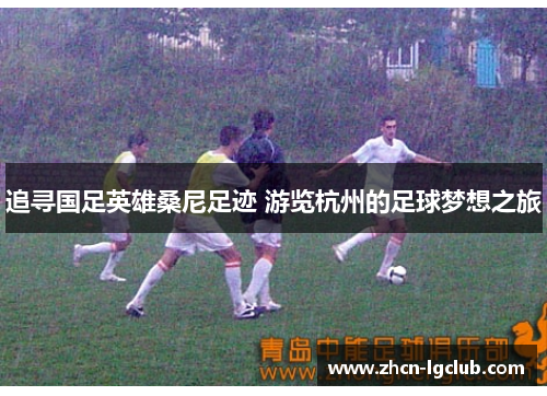 追寻国足英雄桑尼足迹 游览杭州的足球梦想之旅 追寻国足英雄桑尼足迹 游览杭州的足球梦想之旅