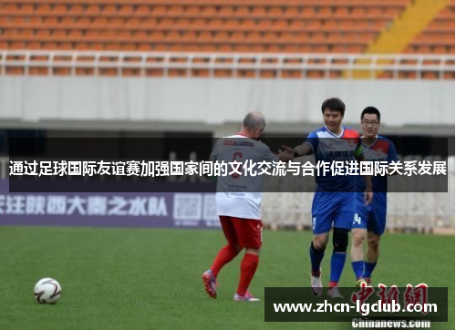 通过足球国际友谊赛加强国家间的文化交流与合作促进国际关系发展