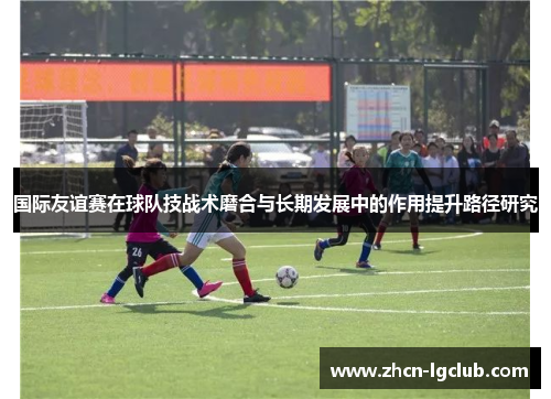 国际友谊赛在球队技战术磨合与长期发展中的作用提升路径研究 国际友谊赛在球队技战术磨合与长期发展中的作用提升路径研究