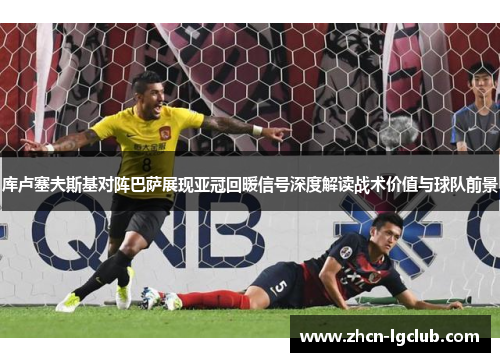 库卢塞夫斯基对阵巴萨展现亚冠回暖信号深度解读战术价值与球队前景