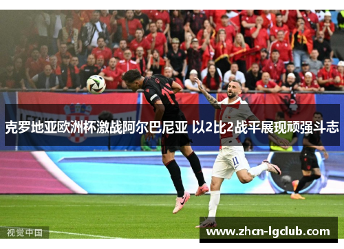 克罗地亚欧洲杯激战阿尔巴尼亚 以2比2战平展现顽强斗志