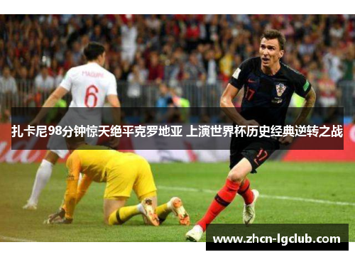 扎卡尼98分钟惊天绝平克罗地亚 上演世界杯历史经典逆转之战 扎卡尼98分钟惊天绝平克罗地亚 上演世界杯历史经典逆转之战