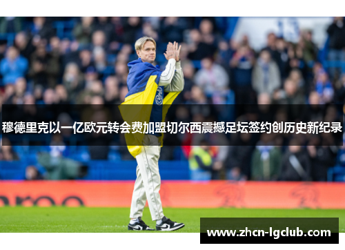 穆德里克以一亿欧元转会费加盟切尔西震撼足坛签约创历史新纪录