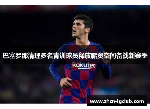 巴塞罗那清理多名青训球员释放薪资空间备战新赛季 巴塞罗那清理多名青训球员释放薪资空间备战新赛季