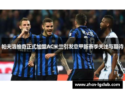 帕夫洛维奇正式加盟AC米兰引发意甲新赛季关注与期待 帕夫洛维奇正式加盟AC米兰引发意甲新赛季关注与期待