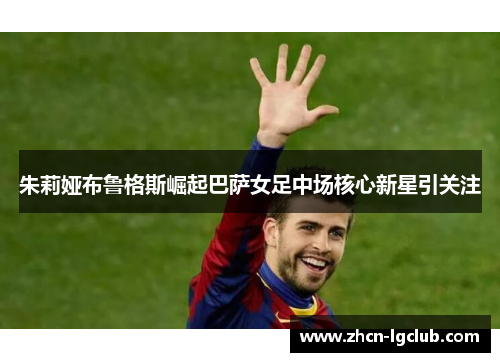 朱莉娅布鲁格斯崛起巴萨女足中场核心新星引关注