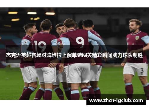 杰克逊英超客场对阵维拉上演单骑闯关精彩瞬间助力球队制胜