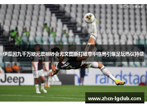 伊瓜因九千万欧元震撼转会尤文图斯打破意甲格局引爆足坛热议持续 伊瓜因九千万欧元震撼转会尤文图斯打破意甲格局引爆足坛热议持续