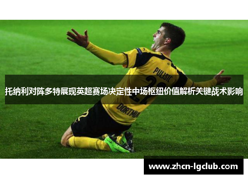 托纳利对阵多特展现英超赛场决定性中场枢纽价值解析关键战术影响